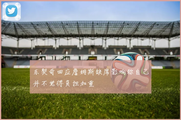 东契奇回应詹姆斯缺席影响称自己并不觉得负担加重