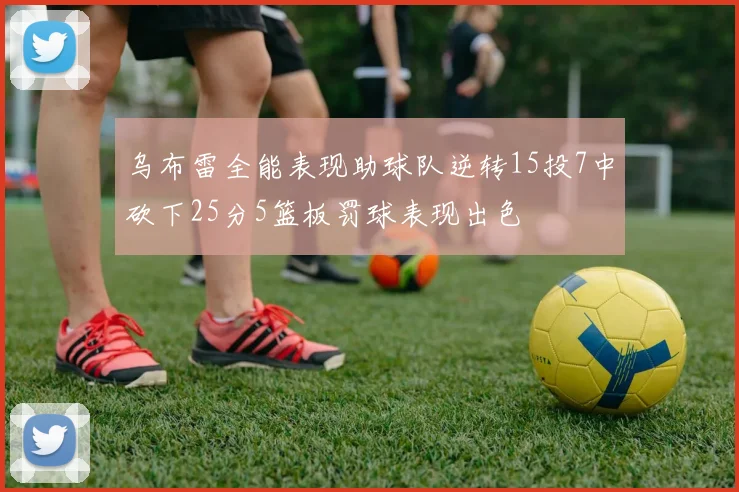 乌布雷全能表现助球队逆转15投7中砍下25分5篮板罚球表现出色