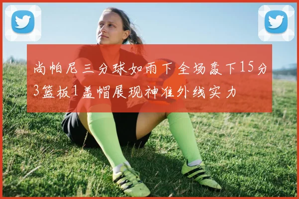 尚帕尼三分球如雨下全场轰下15分3篮板1盖帽展现神准外线实力