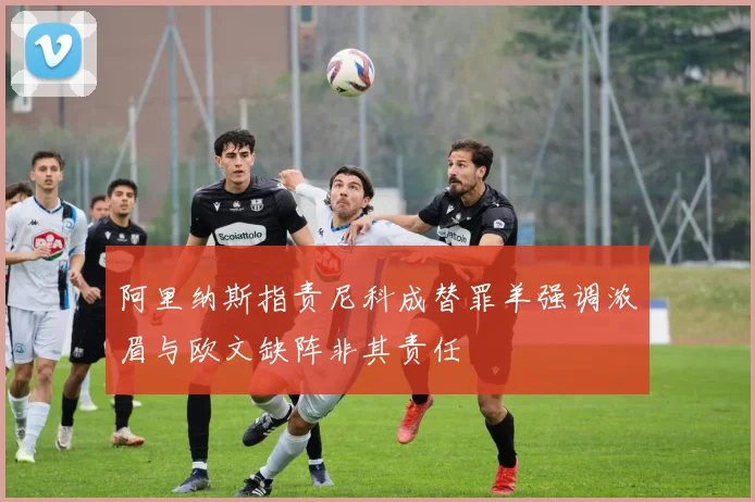 阿里纳斯指责尼科成替罪羊强调浓眉与欧文缺阵非其责任