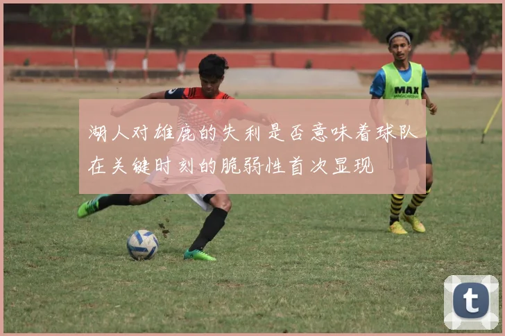 湖人对雄鹿的失利是否意味着球队在关键时刻的脆弱性首次显现