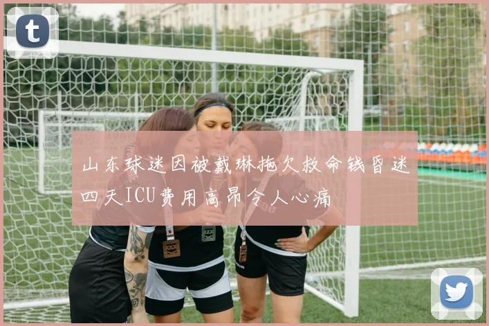 山东球迷因被戴琳拖欠救命钱昏迷四天ICU费用高昂令人心痛