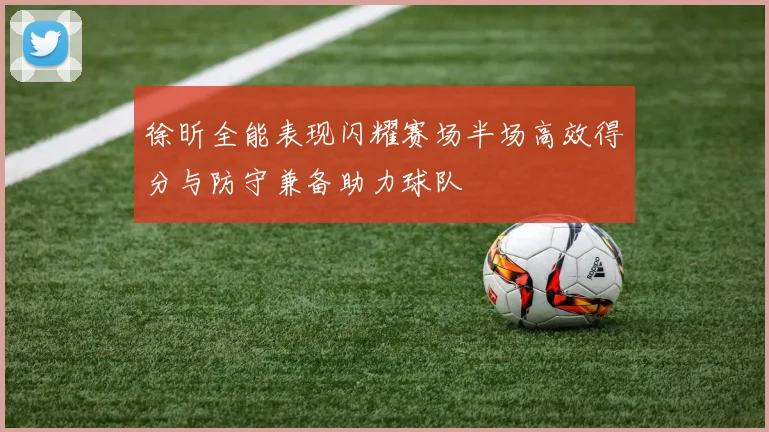 徐昕全能表现闪耀赛场半场高效得分与防守兼备助力球队