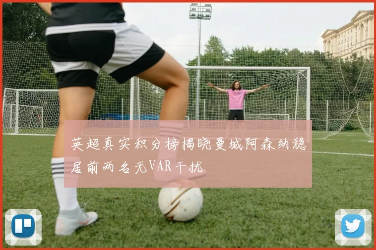 英超真实积分榜揭晓曼城阿森纳稳居前两名无VAR干扰