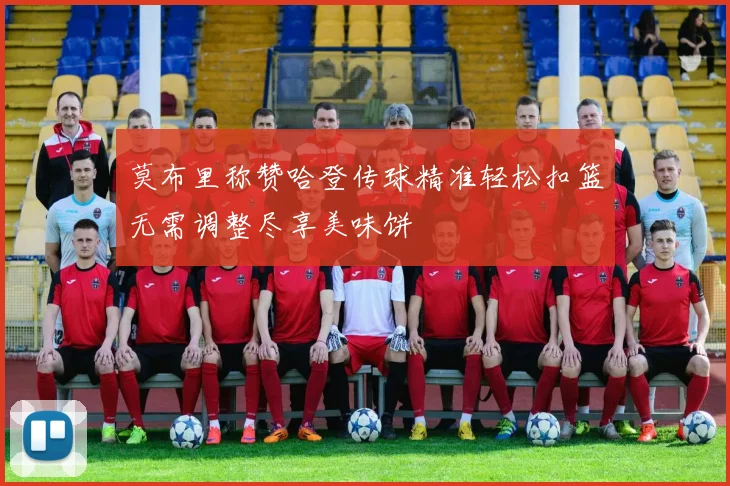 莫布里称赞哈登传球精准轻松扣篮无需调整尽享美味饼