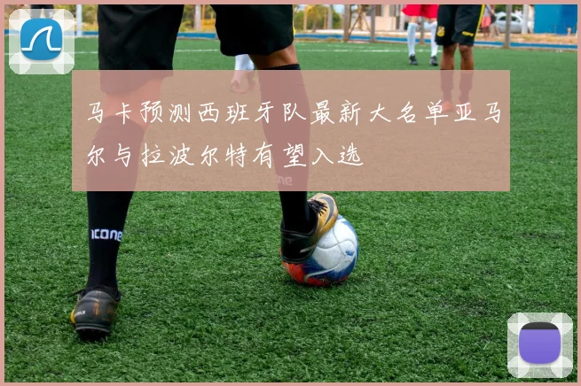 马卡预测西班牙队最新大名单亚马尔与拉波尔特有望入选