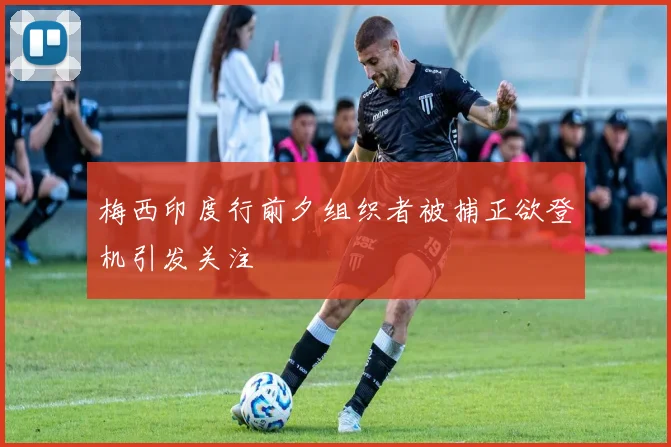 梅西印度行前夕组织者被捕正欲登机引发关注