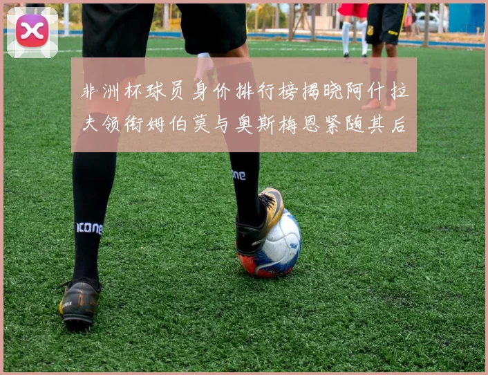 非洲杯球员身价排行榜揭晓阿什拉夫领衔姆伯莫与奥斯梅恩紧随其后