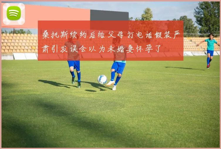 桑托斯续约后给父母打电话假装严肃引发误会以为未婚妻怀孕了