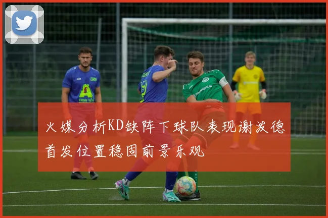 火媒分析KD缺阵下球队表现谢泼德首发位置稳固前景乐观