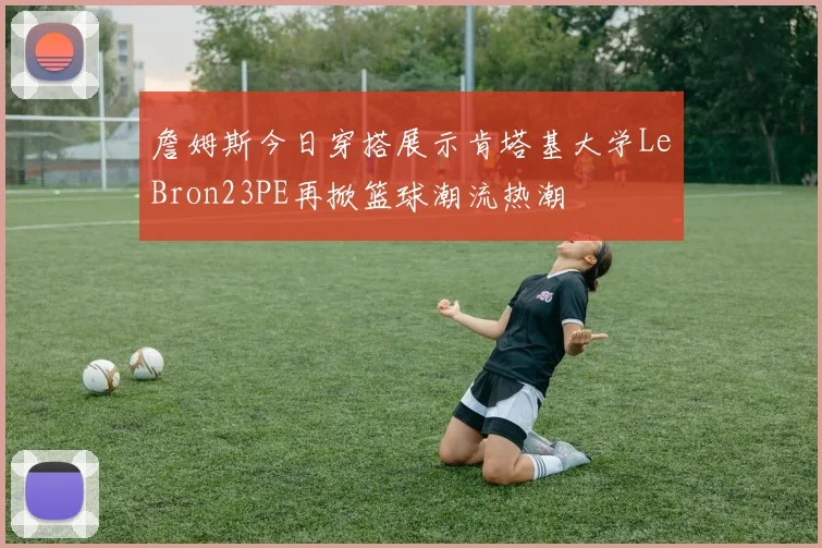 詹姆斯今日穿搭展示肯塔基大学LeBron23PE再掀篮球潮流热潮
