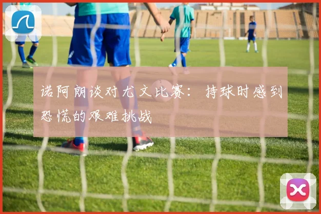 诺阿朗谈对尤文比赛：持球时感到恐慌的艰难挑战