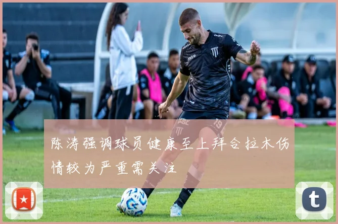 陈涛强调球员健康至上拜合拉木伤情较为严重需关注