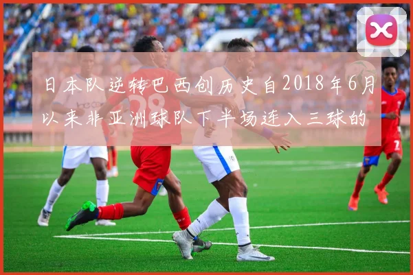日本队逆转巴西创历史自2018年6月以来非亚洲球队下半场连入三球的壮举