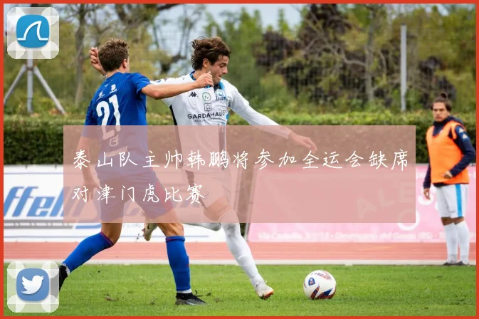 泰山队主帅韩鹏将参加全运会缺席对津门虎比赛