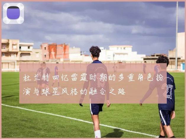 杜兰特回忆雷霆时期的多重角色扮演与球星风格的融合之路