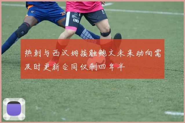 热刺与西汉姆接触鲍文未来动向需及时更新合同仅剩四年半