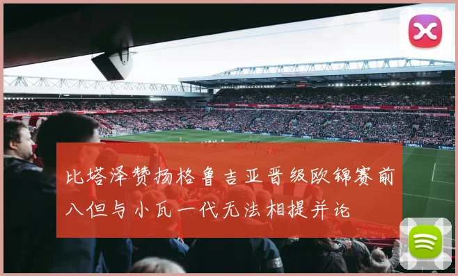 比塔泽赞扬格鲁吉亚晋级欧锦赛前八但与小瓦一代无法相提并论