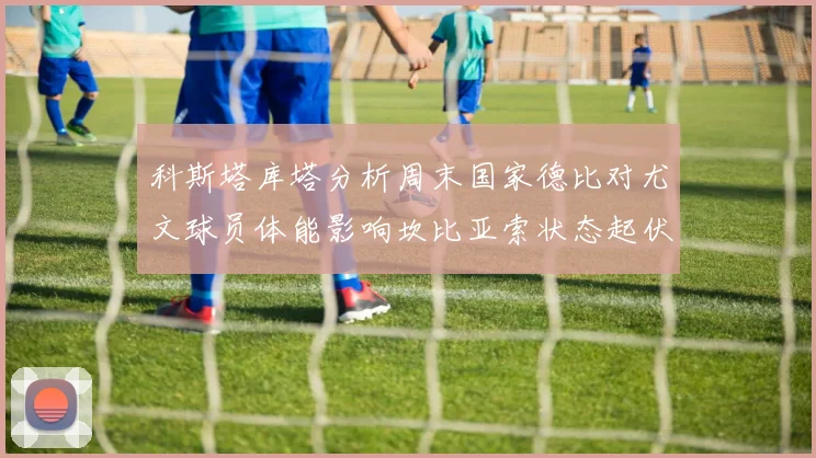 科斯塔库塔分析周末国家德比对尤文球员体能影响坎比亚索状态起伏不定