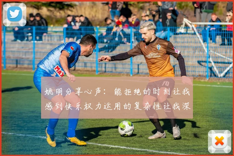 姚明分享心声：能拒绝的时刻让我感到快乐权力运用的复杂性让我深感不足