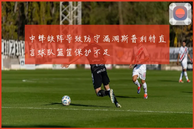 中锋缺阵导致防守漏洞斯普利特直言球队篮筐保护不足