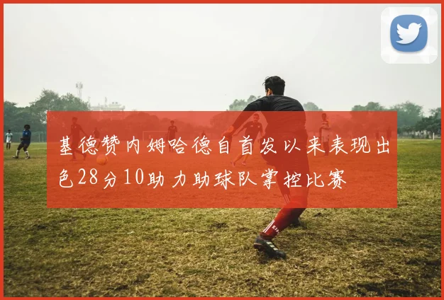 基德赞内姆哈德自首发以来表现出色28分10助力助球队掌控比赛